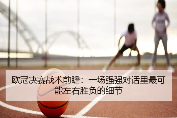欧冠决赛战术前瞻：一场强强对话里最可能左右胜负的细节